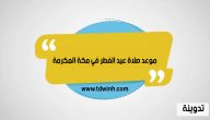 وقت و موعد صلاة عيد الفطر في مكة المكرمة 1444